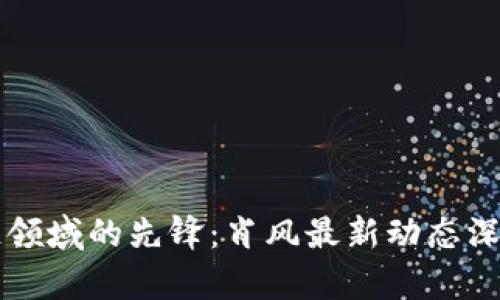 區(qū)塊鏈領(lǐng)域的先鋒：肖風(fēng)最新動態(tài)深度剖析